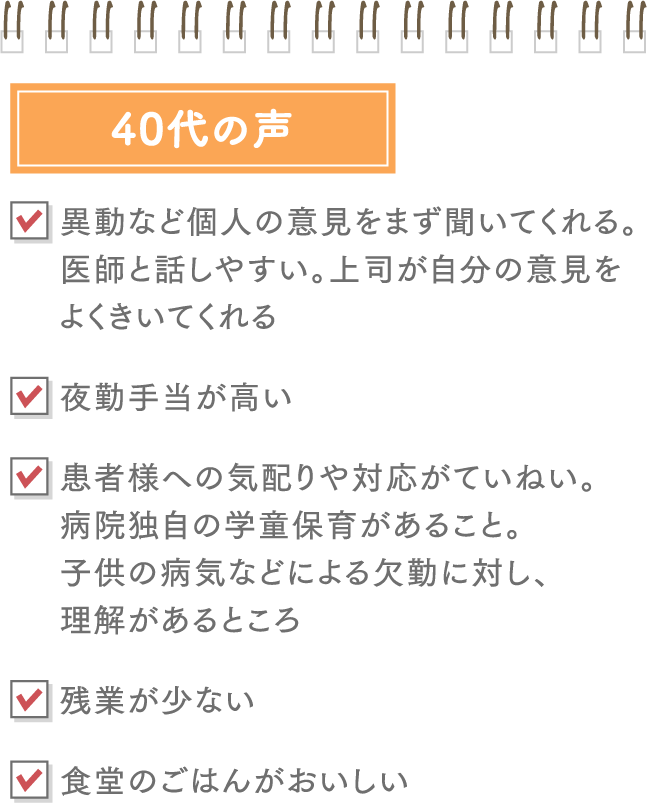 40代:異動など個人の意見をまず聞いてくれる。医師と話しやすい。上司が自分の意見をよくきいてくれる、夜勤手当が高い、食堂のごはんがおいしい