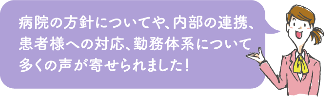 病院の方針についてや、内部の連携、患者様への対応、勤務体系について多くの声が寄せられました!